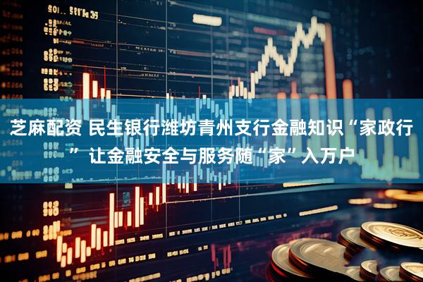 芝麻配资 民生银行潍坊青州支行金融知识“家政行” 让金融安全与服务随“家”入万户