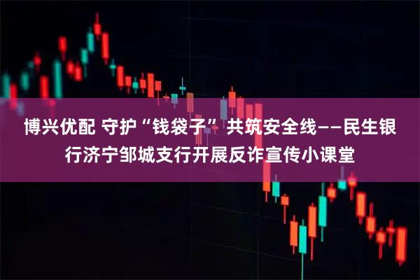 博兴优配 守护“钱袋子” 共筑安全线——民生银行济宁邹城支行开展反诈宣传小课堂