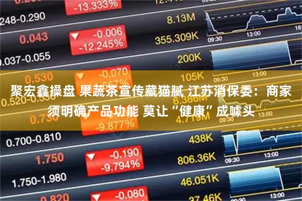 聚宏鑫操盘 果蔬茶宣传藏猫腻 江苏消保委：商家须明确产品功能 莫让“健康”成噱头