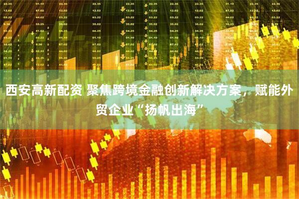 西安高新配资 聚焦跨境金融创新解决方案，赋能外贸企业“扬帆出海”