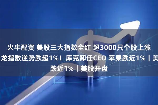 火牛配资 美股三大指数全红 超3000只个股上涨 中国金龙指数逆势跌超1%！库克卸任CEO 苹果跌近1%｜美股开盘