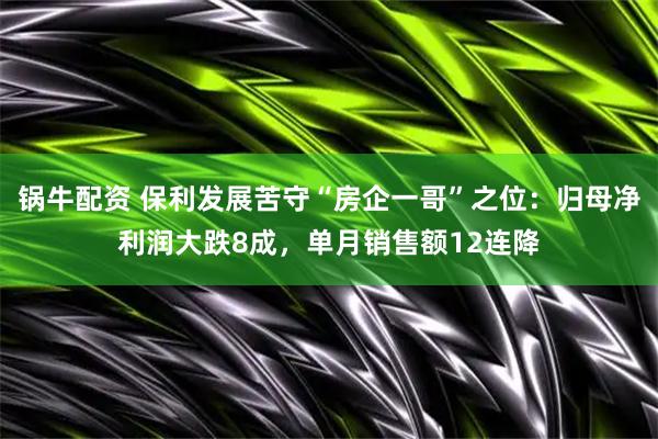 锅牛配资 保利发展苦守“房企一哥”之位：归母净利润大跌8成，单月销售额12连降